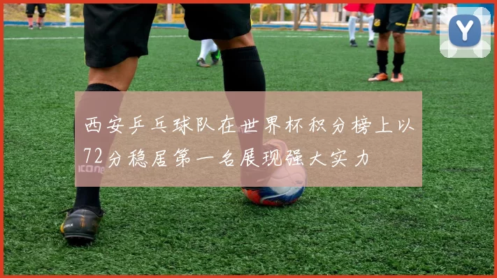 西安乒乓球队在世界杯积分榜上以72分稳居第一名展现强大实力