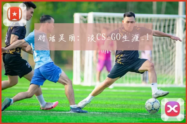 对话吴丽：谈CS_GO生涯_1