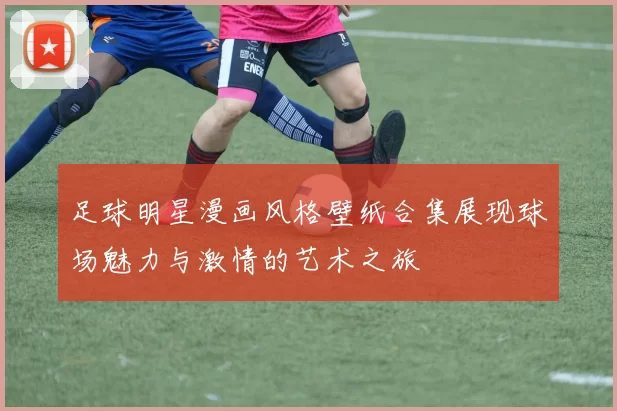 足球明星漫画风格壁纸合集展现球场魅力与激情的艺术之旅