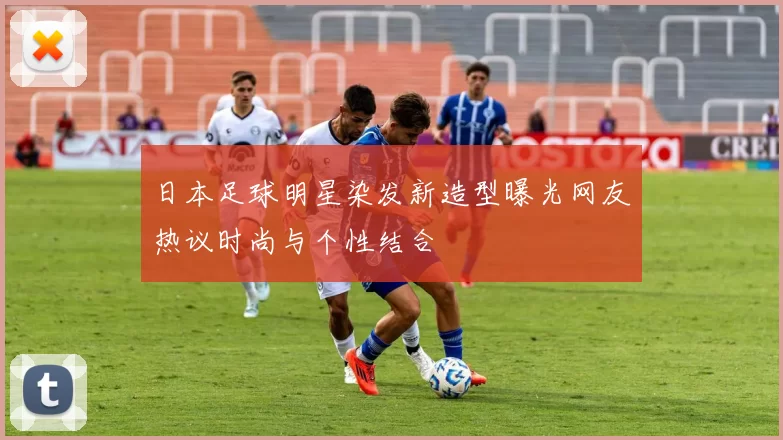 日本足球明星染发新造型曝光网友热议时尚与个性结合