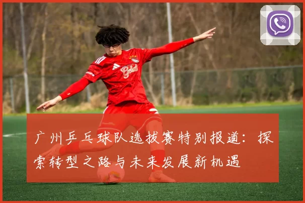 广州乒乓球队选拔赛特别报道：探索转型之路与未来发展新机遇