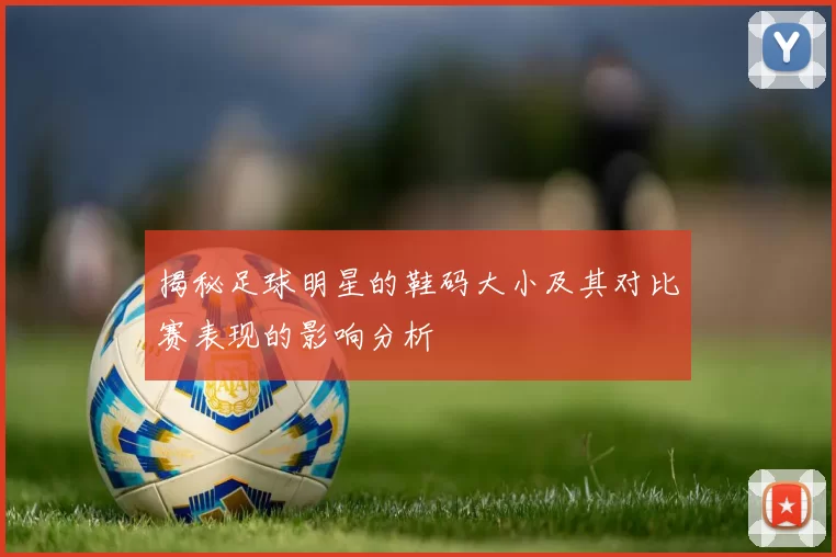 揭秘足球明星的鞋码大小及其对比赛表现的影响分析