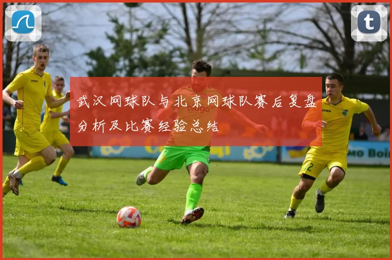 武汉网球队与北京网球队赛后复盘分析及比赛经验总结