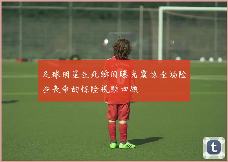 足球明星生死瞬间曝光震惊全场险些丧命的惊险视频回顾