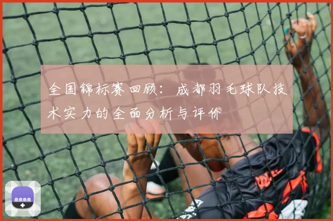 全国锦标赛回顾：成都羽毛球队技术实力的全面分析与评价