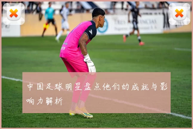 中国足球明星盘点他们的成就与影响力解析