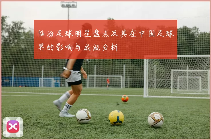 临汾足球明星盘点及其在中国足球界的影响与成就分析